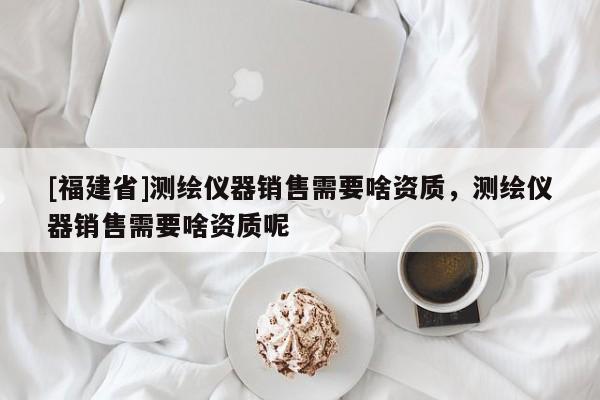 [福建省]測繪儀器銷售需要啥資質，測繪儀器銷售需要啥資質呢