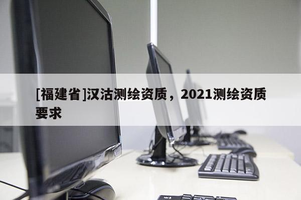 [福建省]漢沽測繪資質，2021測繪資質要求