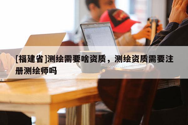[福建省]測繪需要啥資質，測繪資質需要注冊測繪師嗎