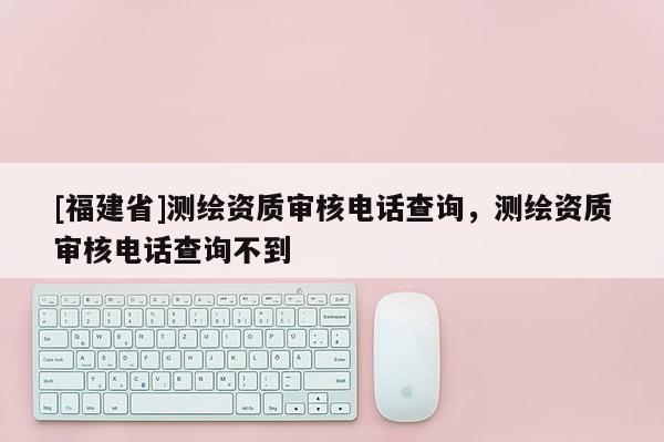 [福建省]測繪資質審核電話查詢，測繪資質審核電話查詢不到