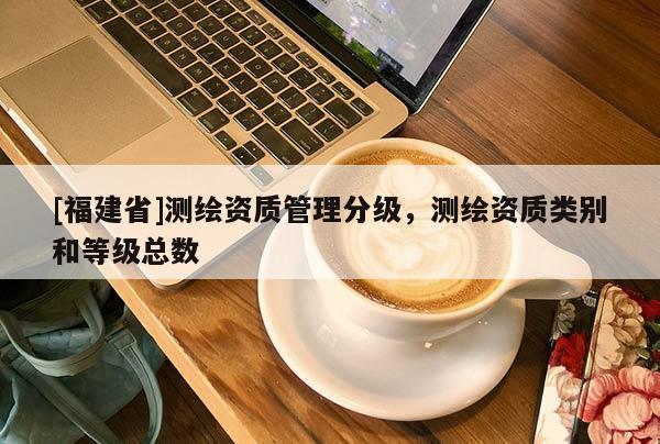 [福建省]測繪資質(zhì)管理分級，測繪資質(zhì)類別和等級總數(shù)
