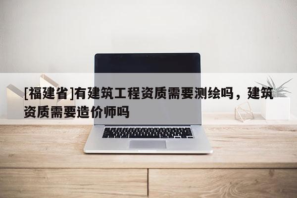 [福建省]有建筑工程資質需要測繪嗎，建筑資質需要造價師嗎