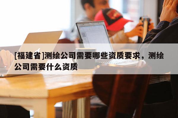[福建省]測繪公司需要哪些資質要求，測繪公司需要什么資質