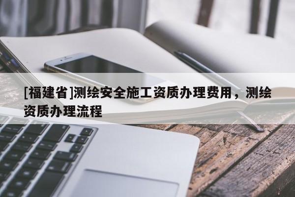 [福建省]測繪安全施工資質辦理費用，測繪資質辦理流程