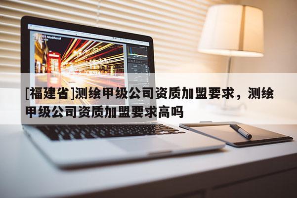 [福建省]測繪甲級公司資質加盟要求，測繪甲級公司資質加盟要求高嗎