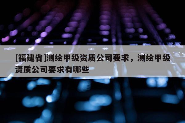 [福建省]測繪甲級資質公司要求，測繪甲級資質公司要求有哪些