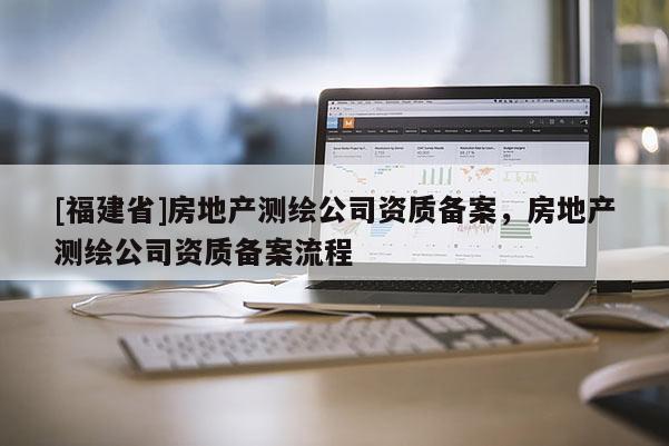 [福建省]房地產測繪公司資質備案，房地產測繪公司資質備案流程