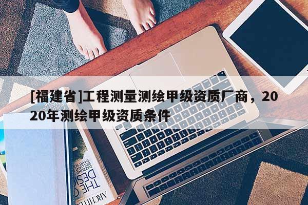 [福建省]工程測量測繪甲級資質廠商，2020年測繪甲級資質條件