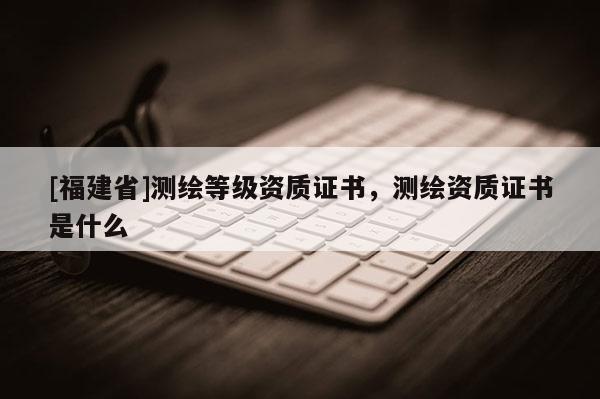 [福建省]測繪等級資質證書，測繪資質證書是什么