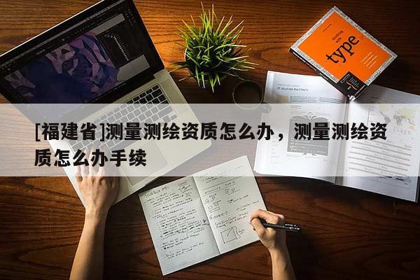 [福建省]測量測繪資質怎么辦，測量測繪資質怎么辦手續