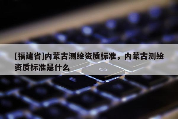 [福建省]內蒙古測繪資質標準，內蒙古測繪資質標準是什么