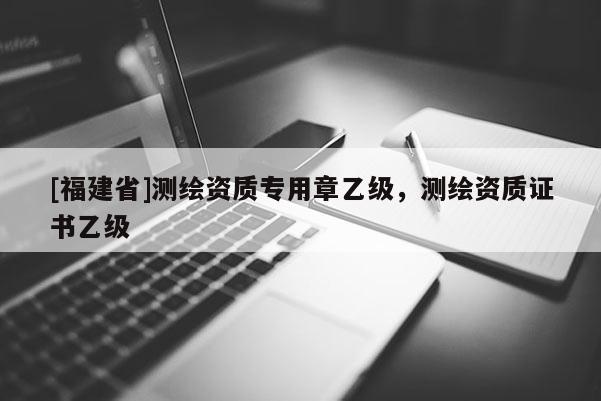 [福建省]測繪資質專用章乙級，測繪資質證書乙級