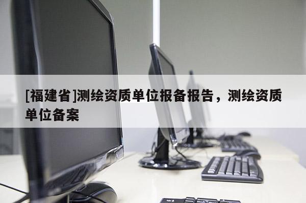 [福建省]測繪資質單位報備報告，測繪資質單位備案