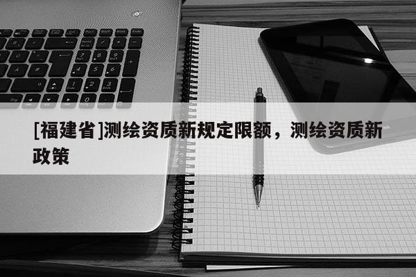 [福建省]測繪資質新規定限額，測繪資質新政策