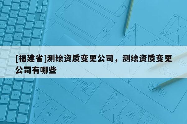 [福建省]測(cè)繪資質(zhì)變更公司，測(cè)繪資質(zhì)變更公司有哪些