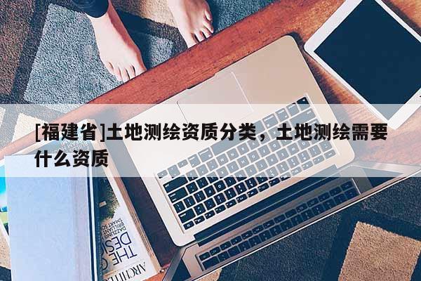 [福建省]土地測繪資質(zhì)分類，土地測繪需要什么資質(zhì)