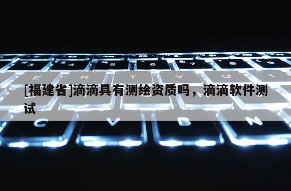 [福建省]滴滴具有測繪資質嗎，滴滴軟件測試