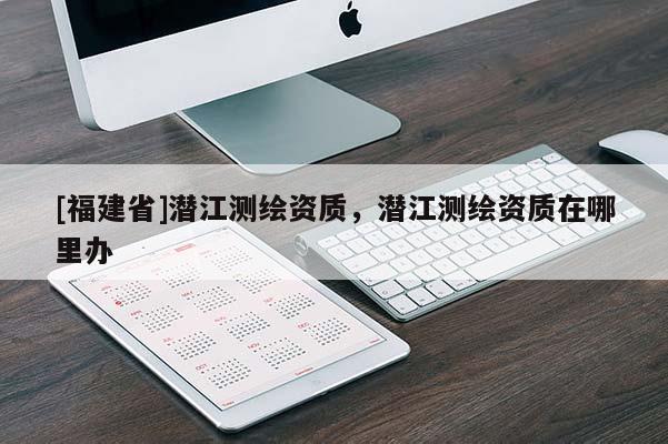 [福建省]潛江測(cè)繪資質(zhì)，潛江測(cè)繪資質(zhì)在哪里辦