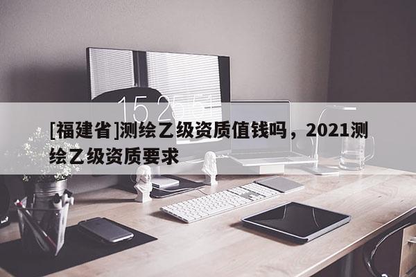[福建省]測繪乙級資質值錢嗎，2021測繪乙級資質要求