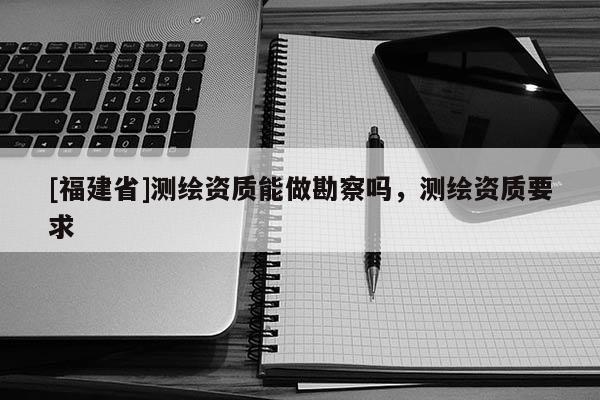 [福建省]測繪資質能做勘察嗎，測繪資質要求