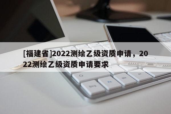 [福建省]2022測繪乙級資質(zhì)申請，2022測繪乙級資質(zhì)申請要求