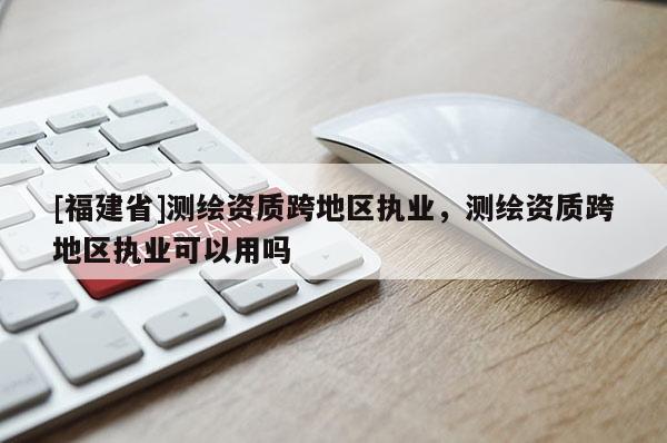 [福建省]測繪資質跨地區執業，測繪資質跨地區執業可以用嗎