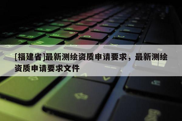 [福建省]最新測繪資質申請要求，最新測繪資質申請要求文件