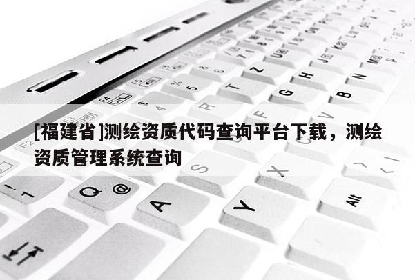 [福建省]測繪資質代碼查詢平臺下載，測繪資質管理系統查詢