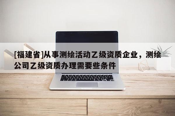 [福建省]從事測繪活動乙級資質企業，測繪公司乙級資質辦理需要些條件
