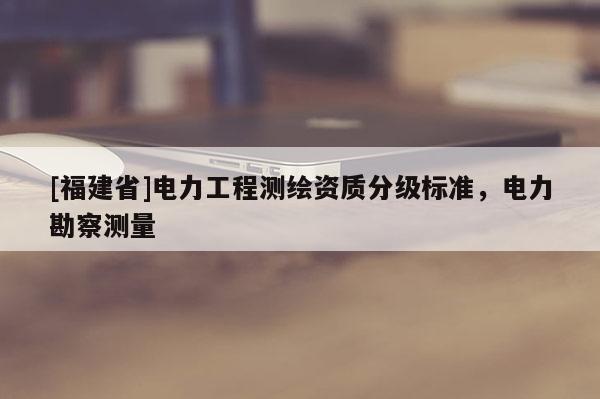 [福建省]電力工程測繪資質分級標準，電力勘察測量