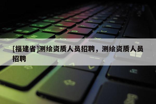 [福建省]測繪資質人員招聘，測繪資質人員招聘