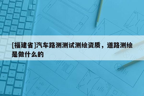 [福建省]汽車路測測試測繪資質，道路測繪是做什么的