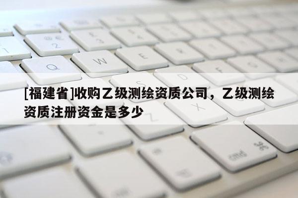 [福建省]收購乙級測繪資質(zhì)公司，乙級測繪資質(zhì)注冊資金是多少