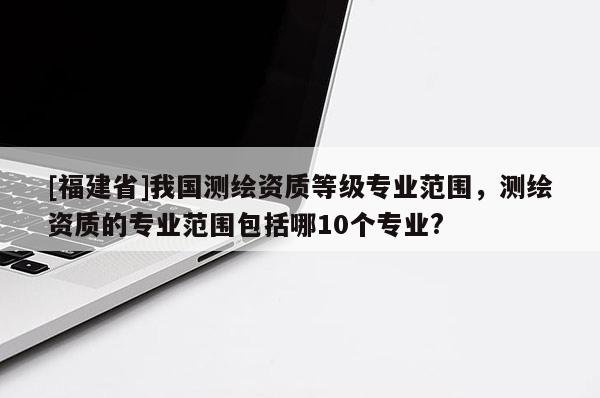 [福建省]我國測繪資質等級專業范圍，測繪資質的專業范圍包括哪10個專業?
