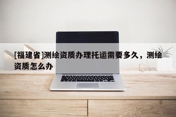 [福建省]測繪資質(zhì)辦理托運需要多久，測繪資質(zhì)怎么辦