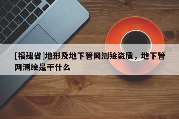 [福建省]地形及地下管網測繪資質，地下管網測繪是干什么