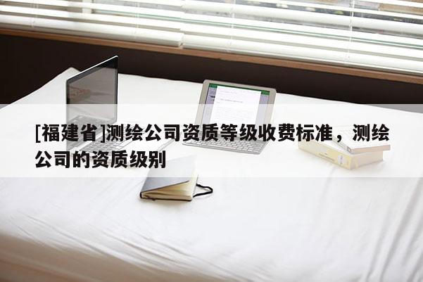 [福建省]測繪公司資質等級收費標準，測繪公司的資質級別