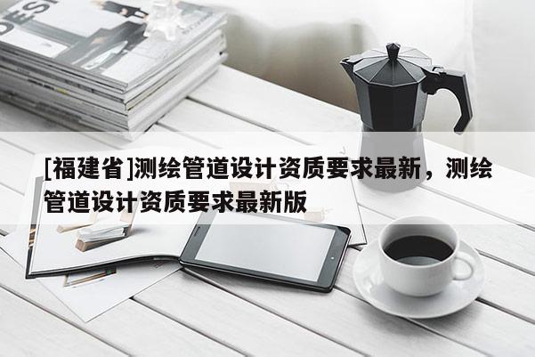 [福建省]測(cè)繪管道設(shè)計(jì)資質(zhì)要求最新，測(cè)繪管道設(shè)計(jì)資質(zhì)要求最新版