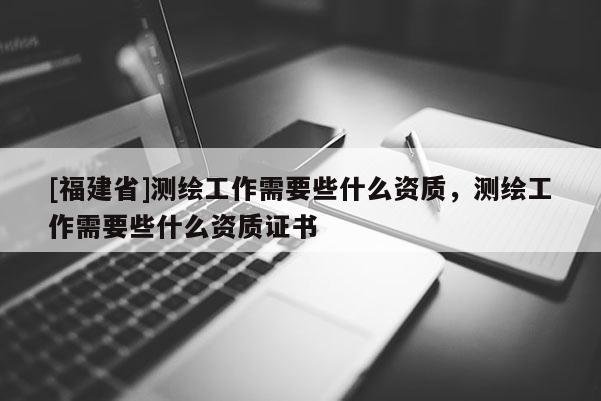 [福建省]測繪工作需要些什么資質(zhì)，測繪工作需要些什么資質(zhì)證書