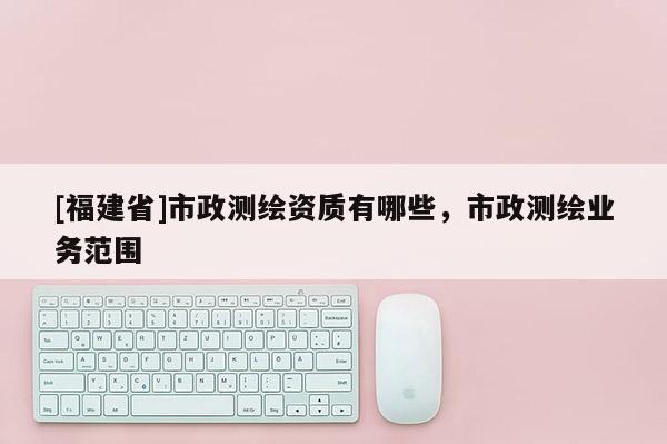 [福建省]市政測繪資質有哪些，市政測繪業務范圍