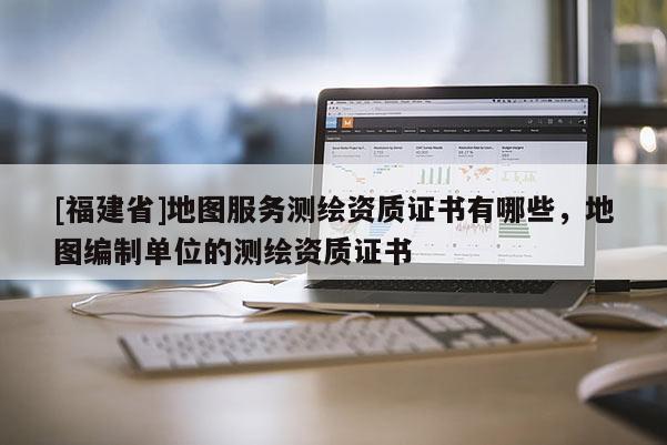 [福建省]地圖服務(wù)測繪資質(zhì)證書有哪些，地圖編制單位的測繪資質(zhì)證書