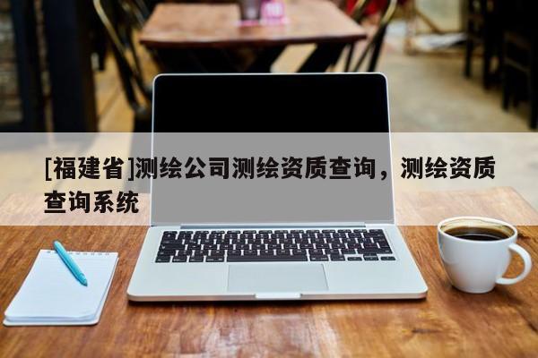 [福建省]測繪公司測繪資質查詢，測繪資質查詢系統