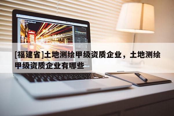 [福建省]土地測繪甲級資質企業，土地測繪甲級資質企業有哪些