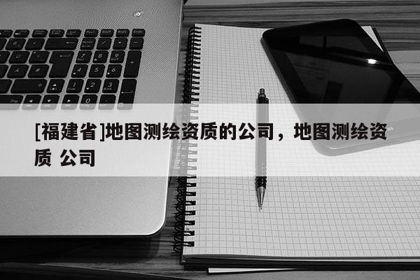 [福建省]地圖測繪資質的公司，地圖測繪資質 公司