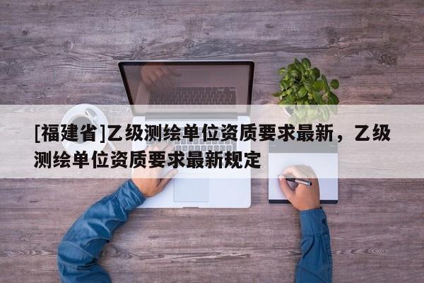[福建省]乙級測繪單位資質要求最新，乙級測繪單位資質要求最新規定