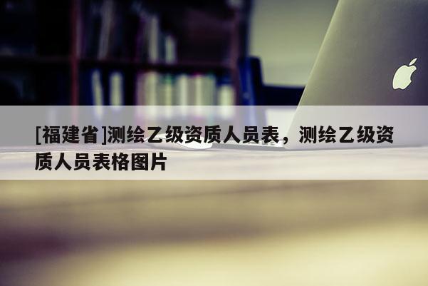 [福建省]測繪乙級資質(zhì)人員表，測繪乙級資質(zhì)人員表格圖片