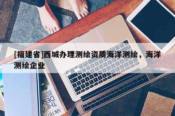 [福建省]西城辦理測繪資質海洋測繪，海洋測繪企業
