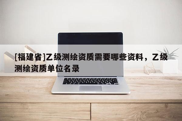 [福建省]乙級測繪資質需要哪些資料，乙級測繪資質單位名錄