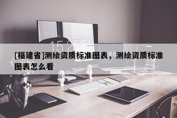 [福建省]測繪資質標準圖表，測繪資質標準圖表怎么看