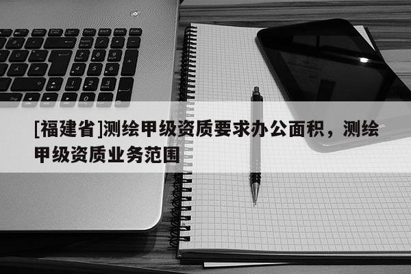 [福建省]測(cè)繪甲級(jí)資質(zhì)要求辦公面積，測(cè)繪甲級(jí)資質(zhì)業(yè)務(wù)范圍